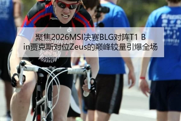 聚焦2026MSI决赛BLG对阵T1 Bin贾克斯对位Zeus的巅峰较量引爆全场
